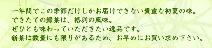 一年間でこの季節だけしかお届けできない貴重な初夏の味。できたての新茶は、格別の風味。ぜひとも味わっていただきたい逸品です。新茶は数量にも限りがあるため、お早めにお買い求め下さい。